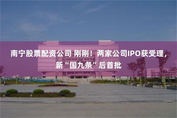 南宁股票配资公司 刚刚!两家公司IPO获受理,新“国九条”后首批