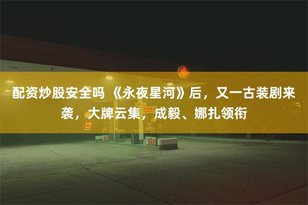 配资炒股安全吗 《永夜星河》后，又一古装剧来袭，大牌云集，成毅、娜扎领衔