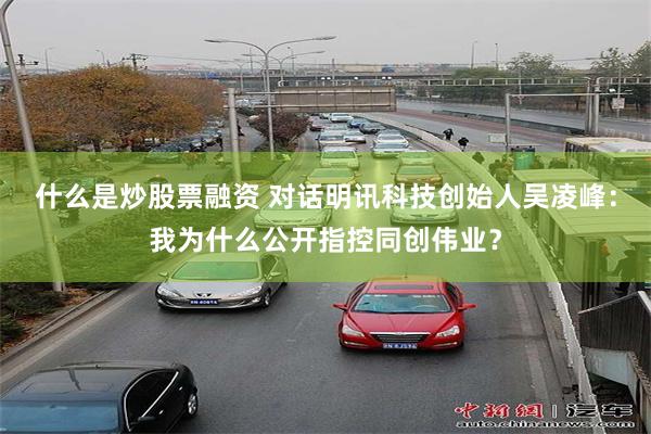 什么是炒股票融资 对话明讯科技创始人吴凌峰：我为什么公开指控同创伟业？