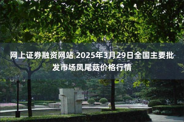 网上证劵融资网站 2025年3月29日全国主要批发市场凤尾菇价格行情