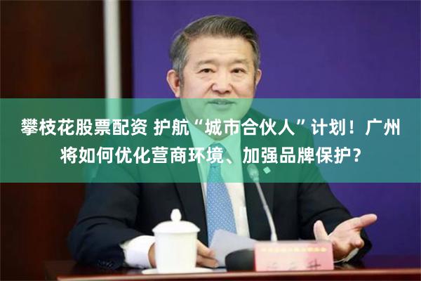 攀枝花股票配资 护航“城市合伙人”计划！广州将如何优化营商环境、加强品牌保护？