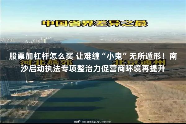 股票加杠杆怎么买 让难缠“小鬼”无所遁形！南沙启动执法专项整治力促营商环境再提升