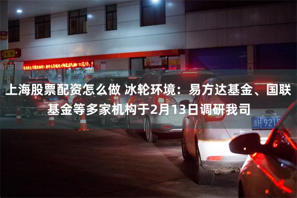 上海股票配资怎么做 冰轮环境：易方达基金、国联基金等多家机构于2月13日调研我司