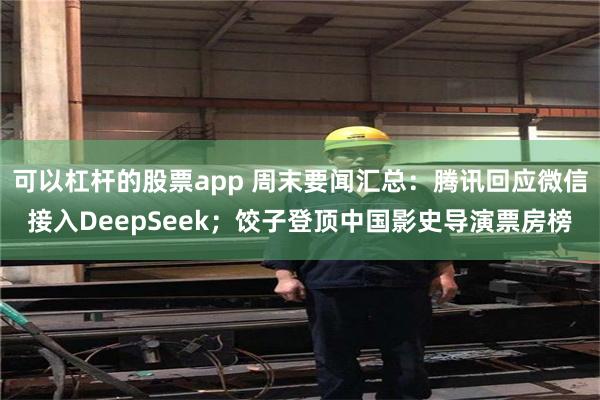可以杠杆的股票app 周末要闻汇总：腾讯回应微信接入DeepSeek；饺子登顶中国影史导演票房榜