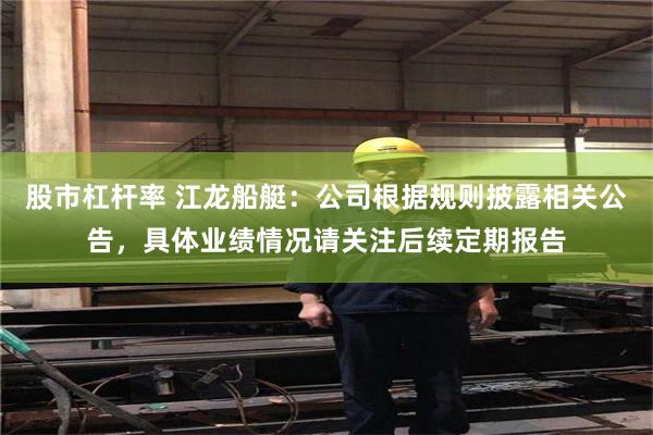 股市杠杆率 江龙船艇：公司根据规则披露相关公告，具体业绩情况请关注后续定期报告