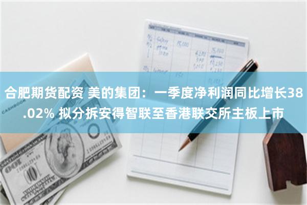 合肥期货配资 美的集团：一季度净利润同比增长38.02% 拟分拆安得智联至香港联交所主板上市