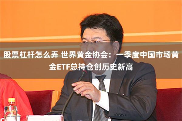 股票杠杆怎么弄 世界黄金协会：一季度中国市场黄金ETF总持仓创历史新高