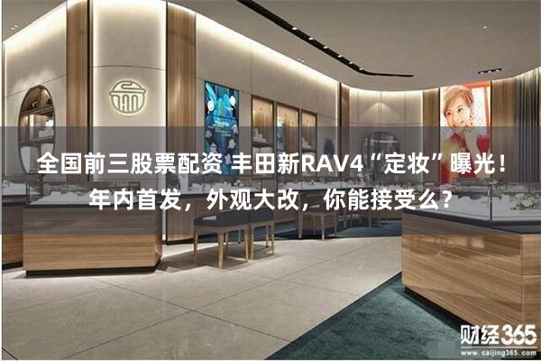 全国前三股票配资 丰田新RAV4“定妆”曝光！年内首发，外观大改，你能接受么？