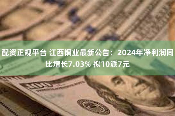 配资正规平台 江西铜业最新公告：2024年净利润同比增长7.03% 拟10派7元