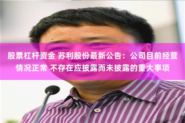 股票杠杆资金 苏利股份最新公告：公司目前经营情况正常 不存在应披露而未披露的重大事项