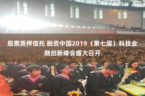 股票质押信托 融资中国2019（第七届）科技金融创新峰会盛大召开