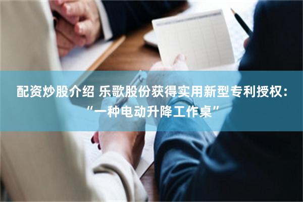 配资炒股介绍 乐歌股份获得实用新型专利授权：“一种电动升降工作桌”