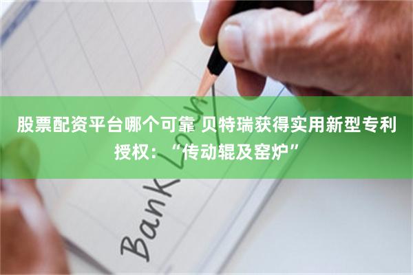 股票配资平台哪个可靠 贝特瑞获得实用新型专利授权：“传动辊及窑炉”