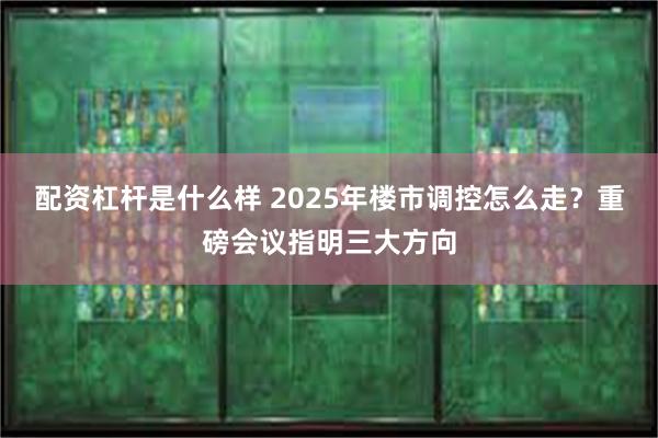 配资杠杆是什么样 2025年楼市调控怎么走？重磅会议指明三大方向