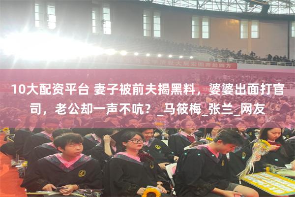 10大配资平台 妻子被前夫揭黑料，婆婆出面打官司，老公却一声不吭？_马筱梅_张兰_网友