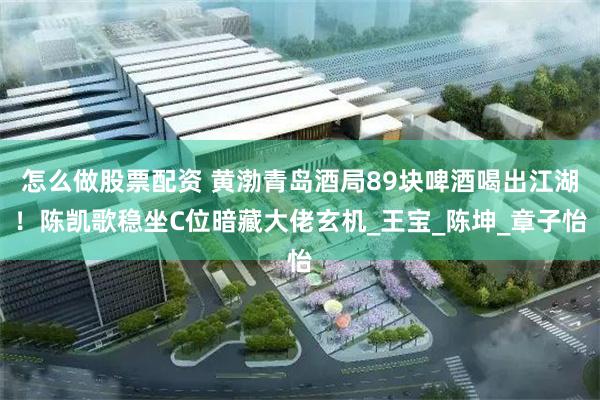 怎么做股票配资 黄渤青岛酒局89块啤酒喝出江湖！陈凯歌稳坐C位暗藏大佬玄机_王宝_陈坤_章子怡