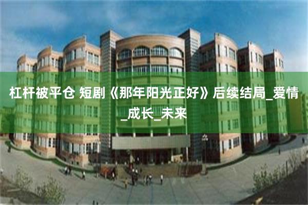 杠杆被平仓 短剧《那年阳光正好》后续结局_爱情_成长_未来