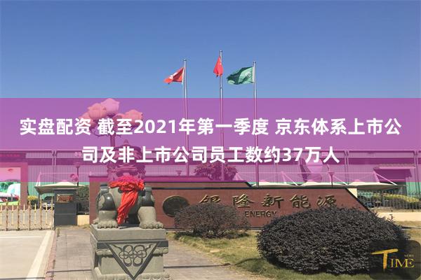 实盘配资 截至2021年第一季度 京东体系上市公司及非上市公司员工数约37万人