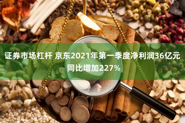 证券市场杠杆 京东2021年第一季度净利润36亿元 同比增加227%