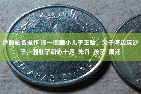 炒股融资操作 周一围晒小儿子正脸，父子海边玩沙子，圆肚子萌态十足_朱丹_孩子_周还