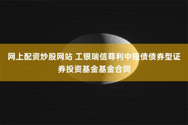 网上配资炒股网站 工银瑞信尊利中短债债券型证券投资基金基金合同