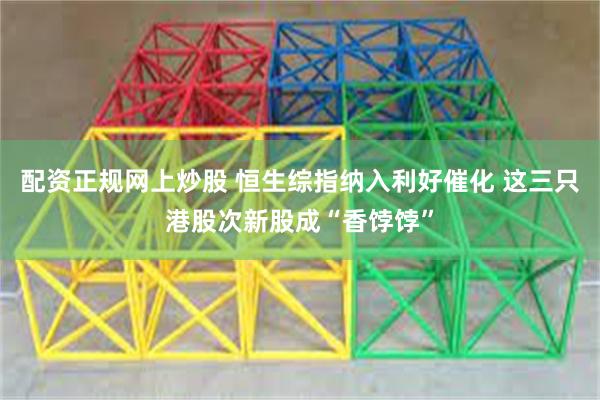 配资正规网上炒股 恒生综指纳入利好催化 这三只港股次新股成“香饽饽”