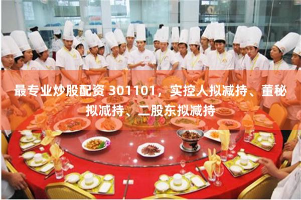 最专业炒股配资 301101，实控人拟减持、董秘拟减持、二股东拟减持