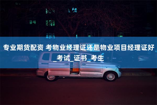专业期货配资 考物业经理证还是物业项目经理证好_考试_证书_考生