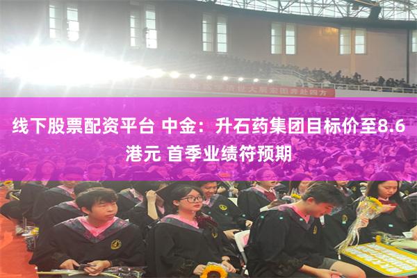 线下股票配资平台 中金：升石药集团目标价至8.6港元 首季业绩符预期