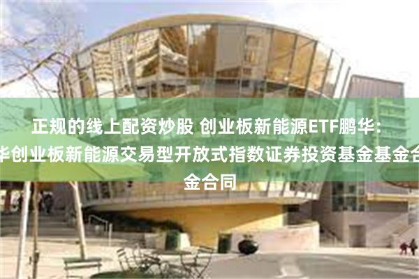 正规的线上配资炒股 创业板新能源ETF鹏华: 鹏华创业板新能源交易型开放式指数证券投资基金基金合同