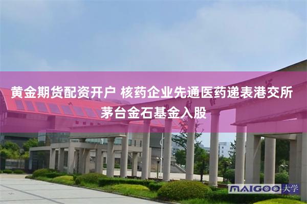 黄金期货配资开户 核药企业先通医药递表港交所 茅台金石基金入股
