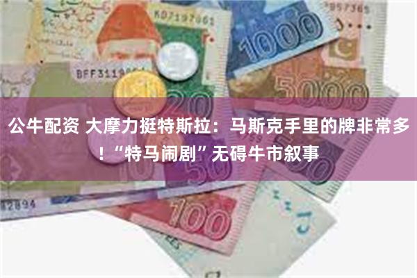 公牛配资 大摩力挺特斯拉：马斯克手里的牌非常多! “特马闹剧”无碍牛市叙事