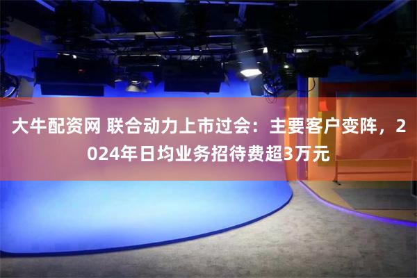 大牛配资网 联合动力上市过会：主要客户变阵，2024年日均业务招待费超3万元