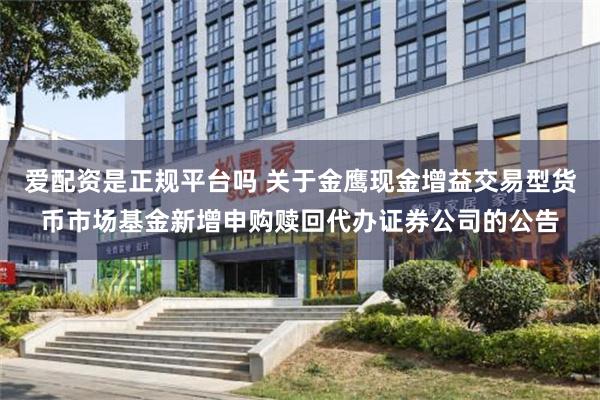 爱配资是正规平台吗 关于金鹰现金增益交易型货币市场基金新增申购赎回代办证券公司的公告