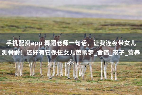 手机配资app 舞蹈老师一句话，让我连夜带女儿测骨龄！还好有它保住女儿芭蕾梦_食谱_孩子_营养