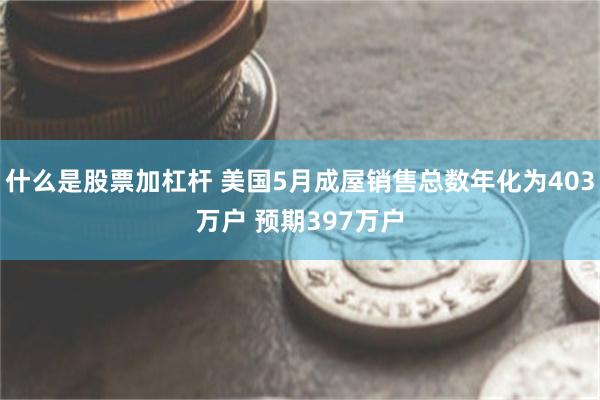 什么是股票加杠杆 美国5月成屋销售总数年化为403万户 预期397万户