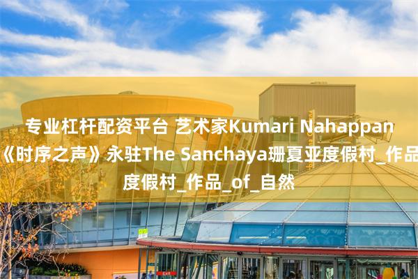 专业杠杆配资平台 艺术家Kumari Nahappan的代表作《时序之声》永驻The Sanchaya珊夏亚度假村_作品_of_自然