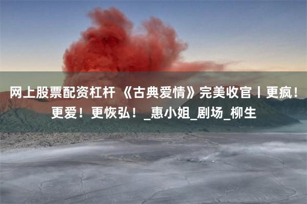 网上股票配资杠杆 《古典爱情》完美收官丨更疯！更爱！更恢弘！_惠小姐_剧场_柳生
