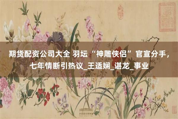 期货配资公司大全 羽坛 “神雕侠侣” 官宣分手，七年情断引热议_王适娴_谌龙_事业