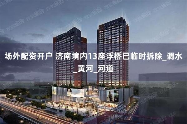 场外配资开户 济南境内13座浮桥已临时拆除_调水_黄河_河道