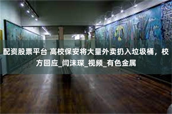 配资股票平台 高校保安将大量外卖扔入垃圾桶，校方回应_闫沫琛_视频_有色金属