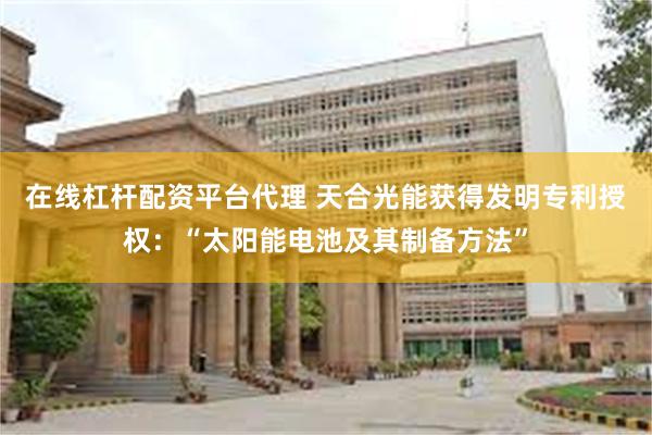 在线杠杆配资平台代理 天合光能获得发明专利授权：“太阳能电池及其制备方法”