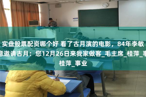 实盘股票配资哪个好 看了古月演的电影，84年李敏特意邀请古月：您12月26日来我家做客_毛主席_桂萍_事业