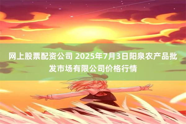网上股票配资公司 2025年7月3日阳泉农产品批发市场有限公司价格行情