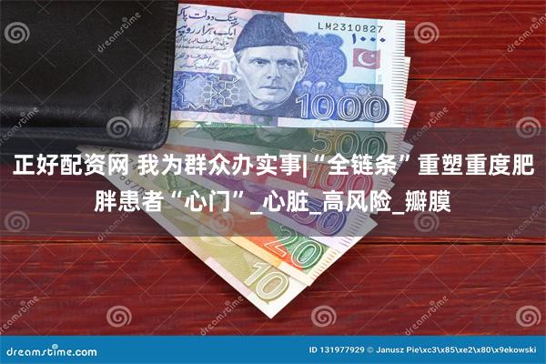正好配资网 我为群众办实事|“全链条”重塑重度肥胖患者“心门”_心脏_高风险_瓣膜