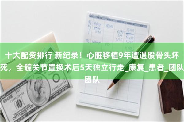 十大配资排行 新纪录！心脏移植9年遭遇股骨头坏死，全髋关节置换术后5天独立行走_康复_患者_团队