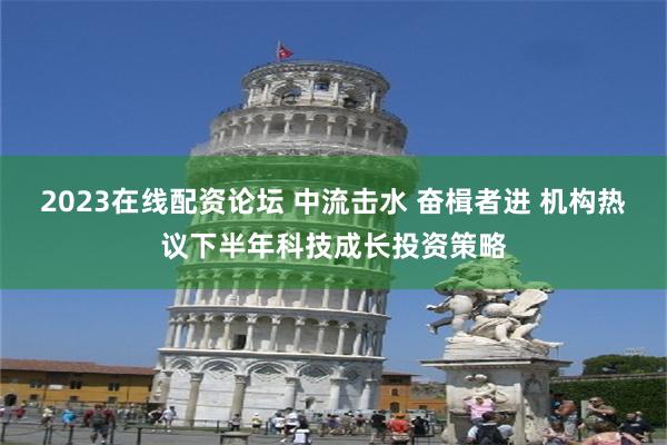 2023在线配资论坛 中流击水 奋楫者进 机构热议下半年科技成长投资策略