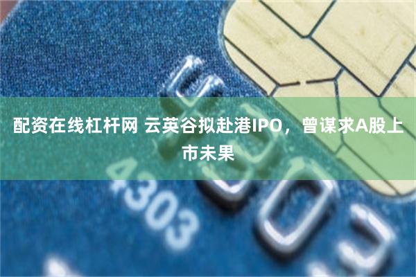 配资在线杠杆网 云英谷拟赴港IPO，曾谋求A股上市未果