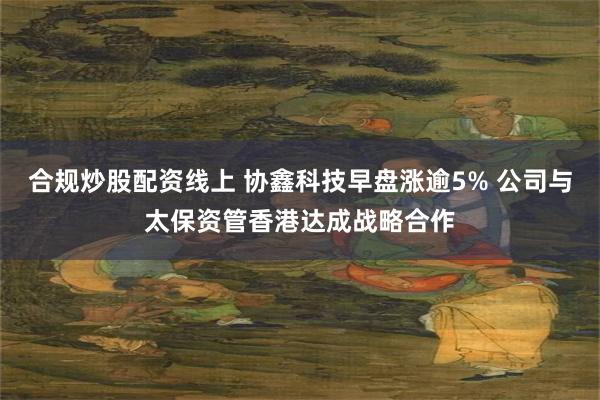 合规炒股配资线上 协鑫科技早盘涨逾5% 公司与太保资管香港达成战略合作