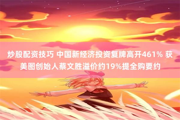 炒股配资技巧 中国新经济投资复牌高开461% 获美图创始人蔡文胜溢价约19%提全购要约